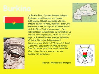 Burkina Faso Le Burkina Faso, Pays des hommes intègres, également appelé Burkina, est un pays d’Afrique de l'Ouest sans accès à la mer, entouré du Mali  au nord, du Niger  à l’est, du Bénin au sud-est, du Togo et du Ghana au sud et de la Côte d'Ivoire au sud-ouest.  Ses habitants sont les Burkinabè ou Burkinabés. La capitale est Ouagadougou, située au centre du pays. Le Burkina Faso est membre de l’Union africaine (UA) et de la Communauté économique des États de l'Afrique de l'Ouest (CEDEAO). Depuis janvier 2008, le Burkina Faso fait partie pour deux ans du Conseil de sécurité des Nations unies en tant que membre non permanent. Source : Wikipedia en français. 