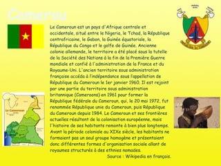 Cameroun Le Cameroun est un pays d'Afrique centrale et occidentale, situé entre le Nigeria, le Tchad, la République centrafricaine, le Gabon, la Guinée équatoriale, la République du Congo et le golfe de Guinée. Ancienne colonie allemande, le territoire a été placé sous la tutelle de la Société des Nations à la fin de la Première Guerre mondiale et confié à l'administration de la France et du Royaume-Uni. L'ancien territoire sous administration française accéda à l’indépendance sous l’appellation de République du Cameroun le 1er janvier 1960. Il est rejoint par une partie du territoire sous administration britannique (Cameroons) en 1961 pour former la République fédérale du Cameroun, qui, le 20 mai 1972, fut renommée République unie du Cameroun, puis République du Cameroun depuis 1984. Le Cameroun et ses frontières actuelles résultent de la colonisation européenne, mais l'histoire de ses habitants remonte à bien plus longtemps. Avant la période coloniale au XIXe siècle, les habitants ne formaient pas un seul groupe homogène et présentaient donc différentes formes d'organisation sociale allant de royaumes structurés à des ethnies nomades. Source : Wikipedia en français. 