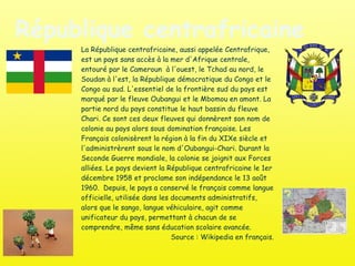 République centrafricaine La République centrafricaine, aussi appelée Centrafrique, est un pays sans accès à la mer d'Afrique centrale, entouré par le Cameroun  à l'ouest, le Tchad au nord, le Soudan à l'est, la République démocratique du Congo et le Congo au sud. L'essentiel de la frontière sud du pays est marqué par le fleuve Oubangui et le Mbomou en amont. La partie nord du pays constitue le haut bassin du fleuve Chari. Ce sont ces deux fleuves qui donnèrent son nom de colonie au pays alors sous domination française. Les Français colonisèrent la région à la fin du XIXe siècle et l'administrèrent sous le nom d'Oubangui-Chari. Durant la Seconde Guerre mondiale, la colonie se joignit aux Forces alliées. Le pays devient la République centrafricaine le 1er décembre 1958 et proclame son indépendance le 13 août  1960.  Depuis, le pays a conservé le français comme langue officielle, utilisée dans les documents administratifs, alors que le sango, langue véhiculaire, agit comme unificateur du pays, permettant à chacun de se comprendre, même sans éducation scolaire avancée. Source : Wikipedia en français. 