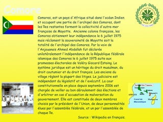 Comores Comores, est un pays d'Afrique situé dans l'océan Indien et occupant une partie de l'archipel des Comores, dont les îles restantes forment la collectivité d'outre-mer française de Mayotte.  Ancienne colonie française, les Comores obtiennent leur indépendance le 6 juillet 1975 mais réclament la souveraineté de Mayotte soit la totalité de l'archipel des Comores. Par la voix de l'Anjouanais Ahmed Abdallah fut déclarée unilatéralement l'indépendance de la République fédérale islamique des Comores le 6 juillet 1975 suite aux promesses électorales de Valéry Giscard Estaing. Le système juridique est un héritage du droit musulman, du droit coutumier et du droit français. Les anciens du village règlent la plupart des litiges. Le judiciaire est indépendant du législatif et de l'exécutif. La cour constitutionnelle en place depuis septembre 2006 est chargée de veiller au bon déroulement des élections et d'arbitrer en cas d'accusation de malversation du gouvernement. Elle est constituée de deux membres choisis par le président de l'Union, de deux personnalités élues par l'assemblée fédérale, et un par l'assemblée de chaque île. Source : Wikipedia en français. 