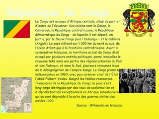 République du Congo Le Congo est un pays d'Afrique centrale, situé de part et d'autre de l'équateur. Ses voisins sont le Gabon, le Cameroun, la République centrafricaine, la République démocratique du Congo - de laquelle il est séparé, en partie, par le fleuve Congo puis l'Oubangui - et le Cabinda (Angola). Le pays s’étend sur 1 300 km du nord au sud, de l’océan Atlantique à la frontière centrafricaine. Avant la colonisation française, le territoire actuel du Congo était occupé par plusieurs entités politiques, parmi lesquelles le royaume téké dans une partie des régions actuelles du Pool et des Plateaux, et dans le Sud, plusieurs royaumes issus de la désagrégation de l'empire Kongo. Le Congo prend son indépendance en 1960, avec pour premier chef de l'État l'abbé Fulbert Youlou. Malgré les faibles ressources financières de la République du Congo, le pays s'est longtemps distinguée par des taux de scolarisation et d'alphabétisation exceptionnels en Afrique subsaharienne, qui se sont dégradés à la suite des guerres civiles des années 1990.  Source : Wikipedia en français. 