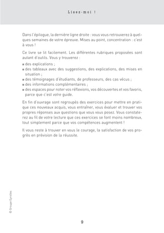 Lisez-moi !




                    Dans l’épilogue, la dernière ligne droite : vous vous retrouverez à quel-
                    ques semaines de votre épreuve. Mises au point, concentration : c’est
                    à vous !
                    Ce livre se lit facilement. Les différentes rubriques proposées sont
                    autant d’outils. Vous y trouverez :
                    ■ des explications ;
                    ■ des tableaux avec des suggestions, des explications, des mises en
                      situation ;
                    ■ des témoignages d’étudiants, de professeurs, des cas vécus ;

                    ■ des informations complémentaires ;

                    ■ des espaces pour noter vos réflexions, vos découvertes et vos favoris,

                      parce que c’est votre guide.
                    En fin d’ouvrage sont regroupés des exercices pour mettre en prati-
                    que ces nouveaux acquis, vous entraîner, vous évaluer et trouver vos
                    propres réponses aux questions que vous vous posez. Vous constate-
                    rez au fil de votre lecture que ces exercices se font moins nombreux,
                    tout simplement parce que vos compétences augmentent !
                    Il vous reste à trouver en vous le courage, la satisfaction de vos pro-
                    grès en prévision de la réussite.
© Groupe Eyrolles




                                                       9
 