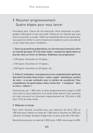 Vos exercices




1 Résumer progressivement.
  Quatre étapes pour vous lancer
Procédure pour chacun de ces exercices. Vous choisissez un para-
graphe intéressant et qui vous plaît. Faites-en un résumé que vous
lirez à un proche, à un pair. Selon sa compréhension et ses questions,
vous pourrez vérifier si votre résumé est valable et aurez une idée de
ce qu’il faut faire pour l’améliorer.

1. Dans vos premières préparations, ne cherchez pas à tout prix à faire
un résumé qui fasse 10 % du texte initial ; comptez les lignes (dans un
journal, dans un livre), et réduisez. Établissez une progression :

■   100 lignes résumées en 10 lignes ;

■   150 lignes résumées en 15 lignes ;

■   200 lignes résumées en 20 lignes, etc.

2. Grâce à l’ordinateur, vous passerez à une comptabilisation générale
des mots d’un texte choisi (menu : outils ; onglet : statistiques, nombre
de mots – à ne pas confondre avec le nombre de caractères). Pour
comptabiliser les apostrophes, faites rechercher ’ / remplacer “ dans
le menu « édition ».

Commencez par 1 500 mots et allez progressivement jusqu’à 4 000
mots (soit le seuil maximum d’un texte initial donné à des examens
et à des concours) en résumant respectivement de 150 mots à 400
(soit 10 %) du texte initial.

3. Réduisez la marge
                                                                            © Groupe Eyrolles




Pour votre résumé, accordez-vous une tolérance de 20 % (120 ou
180 mots pour réduire un texte de 1 500 mots à résumer en 150) puis
réduisez la marge. Essayez d’approcher au plus près des 150 mots.

Recommencez pour un texte de 2 000 mots, 2 500 mots jusqu’à 4 000.

                                  100
 