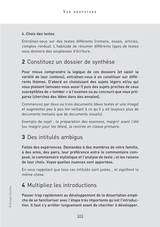 Vos exercices




                    4. Choix des textes
                    Entraînez-vous sur des textes différents (romans, essais, articles,
                    comptes rendus). L’habitude de résumer différents types de textes
                    vous donnera des souplesses d’écriture.

                    2 Constituez un dossier de synthèse
                    Pour mieux comprendre la logique de ces dossiers (et saisir la
                    variété de leur contenu), entraînez-vous à en constituer sur diffé-
                    rents thèmes. D’abord en choisissant des sujets légers et/ou qui
                    vous plaisent (amusez-vous aussi !) puis des sujets proches de ceux
                    susceptibles de « tomber » à l’examen ou au concours que vous pré-
                    parez (cherchez des idées dans des annales).
                    Commencez par deux ou trois documents (deux textes et une image)
                    et augmentez peu à peu (en veillant à ce qu’il y ait toujours plus de
                    documents textuels que de documents visuels).
                    Exemple de sujet : la préparation des examens, maigrir avant l’été
                    (ou maigrir pour les fêtes), la rentrée en classe primaire.

                    3 Des intitulés ambigus
                    Faites des expériences. Demandez à des membres de votre famille,
                    à des amis, des pairs, leur préférence entre le commentaire com-
                    posé, le commentaire stylistique et l’analyse de texte ; et les raisons
                    de leur choix. Voyez quelles nuances sont apportées.
                    En vous rappelant que tous ces intitulés sont justes… et signifient la
                    même chose.

                    4 Multipliez les introductions
© Groupe Eyrolles




                    Passer trop rapidement au développement de la dissertation empê-
                    che de se familiariser avec l’étape très importante qu’est l’introduc-
                    tion. Il faut s’y arrêter longuement avant de chercher à développer.

                                                     101
 