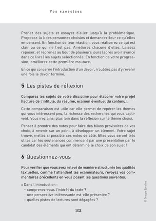 Vos exercices




Prenez des sujets et essayez d’aller jusqu’à la problématique.
Proposez-la à des personnes choisies et demandez-leur ce qu’elles
en pensent. En fonction de leur réaction, vous réaliserez ce qui est
clair ou ce qui ne l’est pas. Améliorez chacune d’elles. Laissez
reposer, et reprenez au bout de plusieurs jours (après avoir avancé
dans ce livre) les sujets sélectionnés. En fonction de votre progres-
sion, améliorez cette première mouture.

En ce qui concerne l’introduction d’un devoir, n’oubliez pas d’y revenir
une fois le devoir terminé.


5 Les pistes de réflexion
Comparez les sujets de votre discipline pour élaborer votre projet
(lecture de l’intitulé, du résumé, examen éventuel du contenu).

Cette comparaison est utile car elle permet de repérer les thèmes
qui vous intéressent peu, la richesse des recherches qui vous capti-
vent. Vous irez ainsi plus loin dans la réflexion sur le thème choisi.

Pensez à prendre des notes pour faire des bilans provisoires de vos
choix, à revenir sur un point, à développer un élément. Votre sujet
trouvé, mettez si possible ces notes de côté. Elles vous seront très
utiles car les soutenances commencent par une présentation par le
candidat des éléments qui ont déterminé le choix de son sujet !


6 Questionnez-vous
Pour vérifier que vous avez relevé de manière structurée les qualités
textuelles, comme l’attendent les examinateurs, revoyez vos com-
mentaires précédents en vous posant les questions suivantes.
                                                                           © Groupe Eyrolles




■   Dans l’introduction :
    – comprenez-vous l’intérêt du texte ?
    – une perspective intéressante est-elle présentée ?
    – quelles pistes de lectures sont dégagées ?

                                  102
 