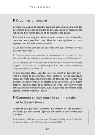 Vos exercices




8 Ordonner un dossier
Demandez à un pair de prendre quelques pages d’un cours avec des
documents différents, ou encore de découper dans un magazine les
rubriques d’un même dossier et de mélanger les pages.
Puis c’est à vous de jouer. Vous tenterez de noter sur un brouillon
comment vous procédez pour ébaucher une synthèse en vous
appuyant sur les indications suivantes.
1. Les documents sont dans le désordre. Par quoi commencez-vous
pour les regrouper ?
2. Toujours dans la perspective de recomposer le texte perdu, vous
allez approfondir la lecture des documents. Comment faites-vous ?
3. Cette lecture peut-elle permettre de distinguer une idée maîtresse
(support d’une future problématique…) et des points communs
(regroupements possibles…) ?
Pour la première étape, vous faites certainement un descriptif som-
maire (nombre de documents, origine, contenu). Pour la seconde, le
relevé des mots-clés, des informations et données importantes vous
donnent une compréhension approfondie des contenus. La troisième
étape est celle du passage du contenu aux idées : vous exprimez les
articulations du thème principal, puis ce qui lie les documents et les
oppose. Bientôt prêt pour le plan ?


9 Comment choisir entre le commentaire
  et la dissertation ?
Répondez aux questions suivantes. En fonction de vos réponses,
                                                                         © Groupe Eyrolles




découvrez par vous-même l’épreuve pour laquelle vous avez le plus
d’aisance.
En quelques mots, précisez comment vous articulez une introduction
de commentaire, une introduction de dissertation ?

                                 104
 