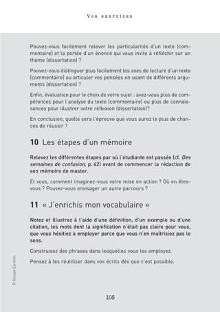 Vos exercices




                    Pouvez-vous facilement relever les particularités d’un texte (com-
                    mentaire) et la portée d’un énoncé qui vous invite à réfléchir sur un
                    thème (dissertation) ?

                    Pouvez-vous distinguer plus facilement les axes de lecture d’un texte
                    (commentaire) ou articuler vos pensées en usant de différents argu-
                    ments (dissertation) ?

                    Enfin, évaluation pour le choix de votre sujet : avez-vous plus de com-
                    pétences pour l’analyse du texte (commentaire) ou plus de connais-
                    sances pour illustrer votre réflexion (dissertation)?

                    En conclusion, quelle sera l’épreuve que vous aurez le plus de chan-
                    ces de réussir ?


                    10 Les étapes d’un mémoire
                    Relevez les différentes étapes par où l’étudiante est passée (cf. Des
                    semaines de confusion, p. 42) avant de commencer la rédaction de
                    son mémoire de master.

                    Et vous, comment imaginez-vous votre mise en action ? Où en êtes-
                    vous ? Pouvez-vous envisager un autre parcours ?


                    11 « J’enrichis mon vocabulaire »
                    Notez et illustrez à l’aide d’une définition, d’un exemple ou d’une
                    citation, les mots dont la signification n’était pas claire pour vous,
                    que vous hésitiez à employer parce que vous n’en maîtrisiez pas le
                    sens.

                    Construisez des phrases dans lesquelles vous les employez.
© Groupe Eyrolles




                    Pensez à les réutiliser dans vos écrits dès que c’est possible.




                                                     105
 
