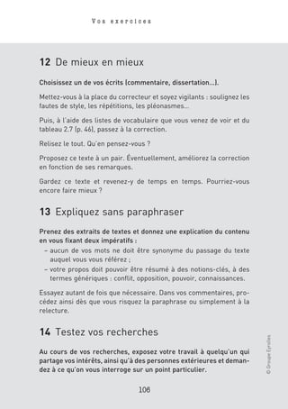 Vos exercices




12 De mieux en mieux
Choisissez un de vos écrits (commentaire, dissertation…).

Mettez-vous à la place du correcteur et soyez vigilants : soulignez les
fautes de style, les répétitions, les pléonasmes…

Puis, à l’aide des listes de vocabulaire que vous venez de voir et du
tableau 2.7 (p. 46), passez à la correction.

Relisez le tout. Qu’en pensez-vous ?

Proposez ce texte à un pair. Éventuellement, améliorez la correction
en fonction de ses remarques.

Gardez ce texte et revenez-y de temps en temps. Pourriez-vous
encore faire mieux ?


13 Expliquez sans paraphraser
Prenez des extraits de textes et donnez une explication du contenu
en vous fixant deux impératifs :
 – aucun de vos mots ne doit être synonyme du passage du texte
   auquel vous vous référez ;
 – votre propos doit pouvoir être résumé à des notions-clés, à des
   termes génériques : conflit, opposition, pouvoir, connaissances.

Essayez autant de fois que nécessaire. Dans vos commentaires, pro-
cédez ainsi dès que vous risquez la paraphrase ou simplement à la
relecture.


14 Testez vos recherches
                                                                          © Groupe Eyrolles




Au cours de vos recherches, exposez votre travail à quelqu’un qui
partage vos intérêts, ainsi qu’à des personnes extérieures et deman-
dez à ce qu’on vous interroge sur un point particulier.

                                 106
 