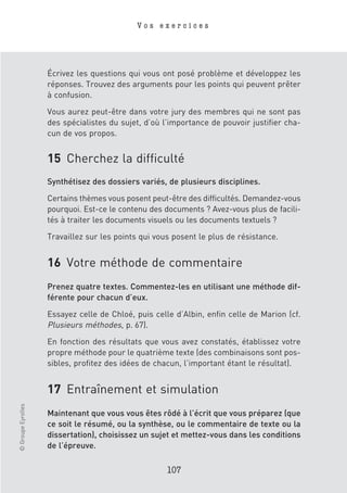 Vos exercices




                    Écrivez les questions qui vous ont posé problème et développez les
                    réponses. Trouvez des arguments pour les points qui peuvent prêter
                    à confusion.

                    Vous aurez peut-être dans votre jury des membres qui ne sont pas
                    des spécialistes du sujet, d’où l’importance de pouvoir justifier cha-
                    cun de vos propos.


                    15 Cherchez la difficulté
                    Synthétisez des dossiers variés, de plusieurs disciplines.

                    Certains thèmes vous posent peut-être des difficultés. Demandez-vous
                    pourquoi. Est-ce le contenu des documents ? Avez-vous plus de facili-
                    tés à traiter les documents visuels ou les documents textuels ?

                    Travaillez sur les points qui vous posent le plus de résistance.


                    16 Votre méthode de commentaire
                    Prenez quatre textes. Commentez-les en utilisant une méthode dif-
                    férente pour chacun d’eux.

                    Essayez celle de Chloé, puis celle d’Albin, enfin celle de Marion (cf.
                    Plusieurs méthodes, p. 67).
                    En fonction des résultats que vous avez constatés, établissez votre
                    propre méthode pour le quatrième texte (des combinaisons sont pos-
                    sibles, profitez des idées de chacun, l’important étant le résultat).


                    17 Entraînement et simulation
© Groupe Eyrolles




                    Maintenant que vous vous êtes rôdé à l’écrit que vous préparez (que
                    ce soit le résumé, ou la synthèse, ou le commentaire de texte ou la
                    dissertation), choisissez un sujet et mettez-vous dans les conditions
                    de l’épreuve.

                                                     107
 