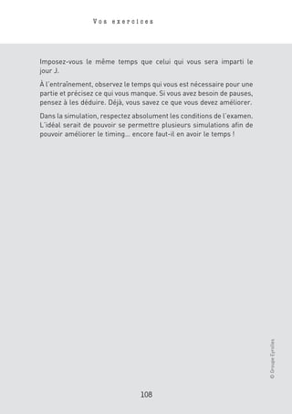 Vos exercices




Imposez-vous le même temps que celui qui vous sera imparti le
jour J.
À l’entraînement, observez le temps qui vous est nécessaire pour une
partie et précisez ce qui vous manque. Si vous avez besoin de pauses,
pensez à les déduire. Déjà, vous savez ce que vous devez améliorer.
Dans la simulation, respectez absolument les conditions de l’examen.
L’idéal serait de pouvoir se permettre plusieurs simulations afin de
pouvoir améliorer le timing… encore faut-il en avoir le temps !




                                                                        © Groupe Eyrolles




                                108
 