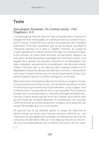 Annexe 1




Texte
Jean-Jacques Rousseau, Du Contrat social, 1762.
Chapitres I, 8-9
« [L]e passage de l’état de nature à l’état civil produit dans l’homme un
changement très remarquable, en substituant dans sa conduite la jus-
tice à l’instinct, et donnant à ses actions la moralité qui leur manquait
auparavant. C’est alors seulement que, la voix du devoir succédant à
l’impulsion physique et le droit à l’appétit, l’homme, qui jusque-là
n’avait regardé que lui-même, se voit forcé d’agir sur d’autres principes,
et de consulter sa raison avant d’écouter ses penchants. Quoiqu’il se
prive dans cet état de plusieurs avantages qu’il tient de la nature, il en
regagne de si grands, ses facultés s’exercent et se développent, ses
idées s’étendent, ses sentiments s’ennoblissent, son âme tout entière
s’élève à tel point que, si les abus de cette nouvelle condition ne le
dégradaient souvent au-dessous de celle dont il est sorti, il devrait bénir
sans cesse l’instant heureux qui l’en arracha pour jamais, et qui, d’un
animal stupide et borné, fit un être intelligent et un homme.
Réduisons toute cette balance à des termes faciles à comparer. Ce que
l’homme perd par le contrat social, c’est sa liberté naturelle et un droit
illimité à tout ce qui le tente et qu’il peut atteindre ; ce qu’il gagne, c’est
la liberté civile et la propriété de tout ce qu’il possède. Pour ne pas se
tromper dans ces compensations, il faut bien distinguer la liberté natu-
relle qui n’a pour bornes que les forces de l’individu, de la liberté civile
qui est limitée par la volonté générale, et la possession, qui n’est que
l’effet de la force ou le droit du premier occupant, de la propriété, qui
ne peut être fondée que sur un titre positif.
On pourrait, sur ce qui précède ajouter à l’acquis de l’état civil la
liberté morale, qui seule rend l’homme vraiment maître de lui ; car
                                                                                  © Groupe Eyrolles




l’impulsion du seul appétit est esclavage, et l’obéissance à la loi qu’on
s’est prescrite est liberté. Mais je n’en ai déjà que trop dit sur cet arti-
cle, et le sens philosophique du mot liberté n’est pas ici de mon sujet.
[…]

                                     116
 