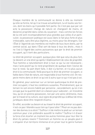 Le résumé




                    Chaque membre de la communauté se donne à elle au moment
                    qu’elle se forme, tel qu’il se trouve actuellement, lui et toutes ses for-
                    ces, dont les biens qu’il possède font partie. Ce n’est pas que par cet
                    acte la possession change de nature en changeant de mains, et
                    devienne propriété dans celles du souverain : mais comme les forces
                    de la cité sont incomparablement plus grandes que celles d’un parti-
                    culier, la possession publique est aussi dans le fait plus forte et plus
                    irrévocable, sans être plus légitime, au moins pour les étrangers. Car
                    l’État à l’égard de ses membres est maître de tous leurs biens, par le
                    contrat social, qui dans l’État sert de base à tous les droits ; mais il
                    ne l’est à l’égard des autres puissances que par le droit de premier
                    occupant, qu’il tient des particuliers.
                    Le droit de premier occupant, quoique plus réel que celui du plus fort,
                    ne devient un vrai droit qu’après l’établissement de celui de propriété.
                    Tout homme a naturellement droit à tout ce qui lui est nécessaire ;
                    mais l’acte positif qui le rend propriétaire de quelque bien l’exclut de
                    tout le reste. Sa part étant faite, il doit s’y borner, et n’a plus aucun
                    droit à la communauté. Voilà pourquoi le droit de premier occupant, si
                    faible dans l’état de nature, est respectable à tout homme civil. On res-
                    pecte moins dans ce droit ce qui est à autrui que ce qui n’est pas à soi.
                    En général, pour autoriser sur un terrain quelconque le droit de pre-
                    mier occupant, il faut les conditions suivantes. Premièrement, que ce
                    terrain ne soit encore habité par personne ; secondement, qu’on n’en
                    occupe que la quantité dont on a besoin pour subsister ; en troisième
                    lieu, qu’on en prenne possession, non par une vaine cérémonie, mais
                    par le travail et la culture, seul signe de propriété qui à défaut de titres
                    juridiques doive être respecté d’autrui.
                    En effet, accorder au besoin et au travail le droit de premier occupant,
                    n’est-ce pas l’étendre aussi loin qu’il peut aller ? Peut-on ne pas don-
                    ner des bornes à ce droit ? Suffira-t-il de mettre le pied sur un terrain
© Groupe Eyrolles




                    commun pour s’en prétendre aussitôt le maître ? Suffira-t-il d’avoir
                    la force d’en écarter un moment les autres hommes pour leur ôter le
                    droit d’y jamais revenir ? Comment un homme ou un peuple peut-il
                    s’emparer d’un territoire immense et en priver tout le genre humain

                                                       117
 