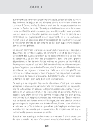 Annexe 1




autrement que par une usurpation punissable, puisqu’elle ôte au reste
des hommes le séjour et les aliments que la nature leur donne en
commun ? Quand Nuñez Balboa prenait sur le rivage possession de
la mer du Sud et de toute l’Amérique méridionale au nom de la cou-
ronne de Castille, était-ce assez pour en déposséder tous les habi-
tants et en exclure tous les princes du monde ? Sur ce pied-là, ces
cérémonies se multipliaient assez vainement, et le roi catholique
n’avait tout d’un coup qu’à prendre possession de tout l’univers ; sauf
à retrancher ensuite de son empire ce qui était auparavant possédé
par les autres princes.
On conçoit comment les terres des particuliers réunies et contiguës
deviennent le territoire public, et comment le droit de souveraineté
s’étendant des sujets au terrain qu’ils occupent devient à la fois réel
et personnel ; ce qui met les possesseurs dans une plus grande
dépendance, et fait de leurs forces mêmes les garants de leur fidélité.
Avantage qui ne paraît pas avoir été bien senti des anciens monarques
qui ne s’appelant que rois des Perses, des Scythes, des Macédoniens,
semblaient se regarder comme les chefs des hommes plutôt que
comme les maîtres du pays. Ceux d’aujourd’hui s’appellent plus habi-
lement rois de France, d’Espagne, d’Angleterre, etc. En tenant ainsi
le terrain, ils sont bien sûrs d’en tenir les habitants.
Ce qu’il y a de singulier dans cette aliénation, c’est que, loin qu’en
acceptant les biens des particuliers la communauté les en dépouille,
elle ne fait que leur en assurer la légitime possession, changer l’usur-
pation en un véritable droit, et la jouissance en propriété. Alors les
possesseurs étant considérés comme dépositaires du bien public,
leurs droits étant respectés de tous les membres de l’État et mainte-
nus de toutes ses forces contre l’étranger, par une cession avanta-
geuse au public et plus encore à eux-mêmes, ils ont, pour ainsi dire,
acquis tout ce qu’ils ont donné : paradoxe qui s’explique aisément par
                                                                           © Groupe Eyrolles




la distinction des droits que le souverain et le propriétaire ont sur le
même fonds, comme on verra ci-après.
Il peut arriver aussi que les hommes commencent à s’unir avant que
de rien posséder, et que, s’emparant ensuite d’un terrain suffisant

                                  118
 