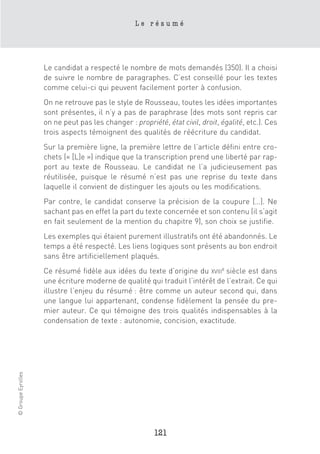 Le résumé




                    Le candidat a respecté le nombre de mots demandés (350). Il a choisi
                    de suivre le nombre de paragraphes. C’est conseillé pour les textes
                    comme celui-ci qui peuvent facilement porter à confusion.
                    On ne retrouve pas le style de Rousseau, toutes les idées importantes
                    sont présentes, il n’y a pas de paraphrase (des mots sont repris car
                    on ne peut pas les changer : propriété, état civil, droit, égalité, etc.). Ces
                    trois aspects témoignent des qualités de réécriture du candidat.
                    Sur la première ligne, la première lettre de l’article défini entre cro-
                    chets (« [L]e ») indique que la transcription prend une liberté par rap-
                    port au texte de Rousseau. Le candidat ne l’a judicieusement pas
                    réutilisée, puisque le résumé n’est pas une reprise du texte dans
                    laquelle il convient de distinguer les ajouts ou les modifications.
                    Par contre, le candidat conserve la précision de la coupure […]. Ne
                    sachant pas en effet la part du texte concernée et son contenu (il s’agit
                    en fait seulement de la mention du chapitre 9), son choix se justifie.
                    Les exemples qui étaient purement illustratifs ont été abandonnés. Le
                    temps a été respecté. Les liens logiques sont présents au bon endroit
                    sans être artificiellement plaqués.
                    Ce résumé fidèle aux idées du texte d’origine du XVIIIe siècle est dans
                    une écriture moderne de qualité qui traduit l’intérêt de l’extrait. Ce qui
                    illustre l’enjeu du résumé : être comme un auteur second qui, dans
                    une langue lui appartenant, condense fidèlement la pensée du pre-
                    mier auteur. Ce qui témoigne des trois qualités indispensables à la
                    condensation de texte : autonomie, concision, exactitude.
© Groupe Eyrolles




                                                        121
 