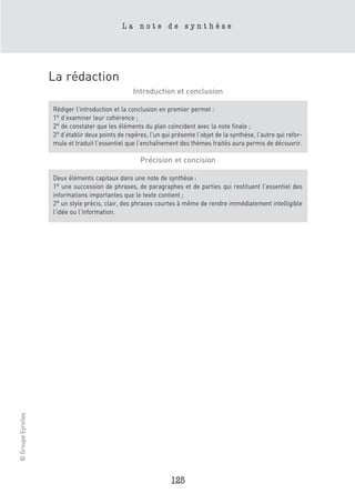 La note de synthèse




                    La rédaction
                                                   Introduction et conclusion

                    Rédiger l’introduction et la conclusion en premier permet :
                    1° d’examiner leur cohérence ;
                    2° de constater que les éléments du plan coïncident avec la note finale ;
                    3° d’établir deux points de repères, l’un qui présente l’objet de la synthèse, l’autre qui refor-
                    mule et traduit l’essentiel que l’enchaînement des thèmes traités aura permis de découvrir.

                                                     Précision et concision

                    Deux éléments capitaux dans une note de synthèse :
                    1° une succession de phrases, de paragraphes et de parties qui restituent l’essentiel des
                    informations importantes que le texte contient ;
                    2° un style précis, clair, des phrases courtes à même de rendre immédiatement intelligible
                    l’idée ou l’information.
© Groupe Eyrolles




                                                                 125
 