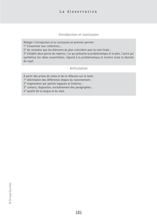La dissertation




                                                  Introduction et conclusion

                    Rédiger l’introduction et la conclusion en premier permet :
                    1° d’examiner leur cohérence ;
                    2° de constater que les éléments du plan coïncident avec la note finale ;
                    3° d’établir deux points de repères, l’un qui présente la problématique et le plan, l’autre qui
                    synthétise les idées essentielles, répond à la problématique et montre toute la densité
                    du sujet.

                                                            Articulation

                    À partir des prises de notes et de la réflexion sur le texte :
                    1° délimitation des différentes étapes du raisonnement ;
                    2° organisation par parties logiques et linéaires ;
                    3° contenu, disposition, enchaînement des paragraphes ;
                    4° qualité de la langue et du style.
© Groupe Eyrolles




                                                                 131
 