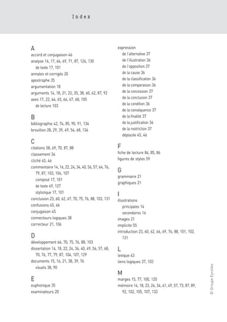 Index




A                                                      expression
accord et conjugaison 46                                 de l’alternative 37
analyse 16, 17, 64, 69, 71, 87, 124, 130                 de l’illustration 36
   de texte 17, 101                                      de l’opposition 37
annales et corrigés 20                                   de la cause 36
apostrophe 35                                            de la classification 36
argumentation 18                                         de la comparaison 36
arguments 14, 18, 21, 22, 35, 38, 60, 62, 87, 92         de la concession 37
axes 17, 22, 64, 65, 66, 67, 68, 105                     de la conclusion 37
   de lecture 103                                        de la condition 36
                                                         de la conséquence 37
B                                                        de la finalité 37
bibliographie 42, 74, 85, 90, 91, 134                    de la justification 36
brouillon 28, 29, 39, 49, 54, 68, 134                    de la restriction 37
                                                         déplacée 45, 46
C
citations 58, 69, 70, 87, 88                           F
classement 34                                          fiche de lecture 84, 85, 86
cliché 45, 46                                          figures de styles 59
commentaire 14, 16, 22, 24, 34, 40, 56, 57, 64, 76,
   79, 87, 103, 104, 107
                                                       G
                                                       grammaire 21
   composé 17, 101
                                                       graphiques 21
   de texte 49, 127
   stylistique 17, 101
                                                       I
conclusion 23, 60, 62, 67, 70, 75, 76, 88, 103, 131    illustrations
confusions 45, 46                                          principales 14
conjugaison 45                                             secondaires 14
connecteurs logiques 38                                images 21
correcteur 21, 106                                     implicite 55
                                                       introduction 23, 60, 62, 66, 69, 76, 88, 101, 102,
D                                                          131
développement 66, 70, 75, 76, 88, 103
dissertation 14, 18, 22, 24, 34, 40, 49, 56, 57, 68,   L
   70, 76, 77, 79, 87, 104, 107, 129                   lexique 43
documents 15, 16, 21, 38, 39, 76                       liens logiques 37, 103
                                                                                                             © Groupe Eyrolles




   visuels 38, 90
                                                       M
E                                                      marges 15, 77, 100, 120
euphonique 35                                          mémoire 14, 18, 23, 24, 34, 41, 49, 57, 73, 87, 89,
examinateurs 20                                          92, 102, 105, 107, 133
 