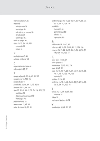 Index




                    mémorisation 31, 34                                 problématique 15, 18, 22, 23, 41, 56, 59, 60, 62,
                    méthode                                                69, 70, 71, 74, 128, 130
                      arborescente 34                                   procédés
                      heuristique 34                                       énonciatifs 64
                      pré-cadrée ou normée 34                              grammaticaux 65
                      structurée 34                                        lexicaux 64
                      systémique 34                                        stylistiques 64
                    mise en pages 89
                    mots 15, 35, 36, 100, 121
                                                                        R
                                                                        références 18, 23, 87, 90
                      composés 35
                                                                        relecture 49, 76, 77, 78, 80, 81, 92, 106, 134
                      pièges 44
                                                                        résumé 14, 21, 24, 34, 35, 36, 49, 56, 58, 76, 79,
                    N                                                      100, 107, 115, 120, 121
                    néologismes 45, 46
                                                                        S
                    note de synthèse 123                                sous-axes 17, 66, 67
                                                                        sous-parties 67
                    O
                    organisation du texte 64                            soutenance 75, 97, 102, 134
                    orthographe 21, 89                                  style 43, 47, 89
                                                                        sujet 15, 17, 18, 19, 22, 23, 31, 40, 41, 54, 55, 68,
                    P                                                      70, 71, 73, 76, 102, 105, 130
                    paragraphes 48, 59, 60, 61, 88, 121                    implicite 55
                    paraphrase 14, 103, 106                             syntaxe 21, 36, 89
                    paratexte 64, 84                                    synthèse 14, 15, 16, 22, 24, 34, 38, 39, 49, 56, 60,
                    parties 62, 63, 66, 69, 72, 73, 88, 90                 63, 76, 79, 101, 104, 107
                    phrases 36, 47, 48, 105
                    plan 23, 59, 62, 66, 67, 72, 76, 124, 128, 130
                                                                        T
                                                                        temps 76, 77, 79, 80, 81, 108
                       analytique 72
                                                                           relecture 29
                       dialectique (ou critique) 72
                                                                        thèse 19
                       thématique 72
                                                                        tournures fautives 45, 92
                    pléonasme 45, 46
                    ponctuation 21, 48, 65                              V
                    prise de notes 30, 31, 33                           vocabulaire 43, 48, 92, 105
© Groupe Eyrolles
 