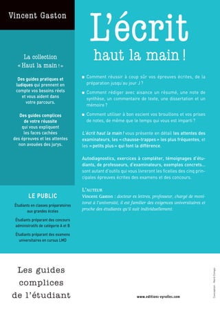 Vincent Gaston



      La collection
                                            L’écrit
                                              haut la main !
   « Haut la main ! »
   Des guides pratiques et             ■   Comment réussir à coup sûr vos épreuves écrites, de la
  ludiques qui prennent en                 préparation jusqu’au jour J ?
  compte vos besoins réels             ■   Comment rédiger avec aisance un résumé, une note de
     et vous aident dans                   synthèse, un commentaire de texte, une dissertation et un
       votre parcours.
                                           mémoire ?

    Des guides complices               ■   Comment utiliser à bon escient vos brouillons et vos prises
      de votre réussite                    de notes, de même que le temps qui vous est imparti ?
     qui vous expliquent
      les faces cachées                L’écrit haut la main ! vous présente en détail les attentes des
 des épreuves et les attentes          examinateurs, les « chausse-trappes » les plus fréquentes, et
   non avouées des jurys.              les « petits plus » qui font la différence.

                                       Autodiagnostics, exercices à compléter, témoignages d’étu-
                                       diants, de professeurs, d’examinateurs, exemples concrets…
                                       sont autant d’outils qui vous livreront les ficelles des cinq prin-
                                       cipales épreuves écrites des examens et des concours.

                                       L’AUTEUR
          LE PUBLIC                    Vincent Gaston : docteur es lettres, professeur, chargé de moni-
                                       torat à l’université, il est familier des exigences universitaires et
 Étudiants en classes préparatoires
        aux grandes écoles
                                       proche des étudiants qu’il suit individuellement.

  Étudiants préparant des concours
  administratifs de catégorie A et B

  Étudiants préparant des examens
    universitaires en cursus LMD
                                                                                                 ISBN : 978-2-212-54158-8




                                                                                                                            9 782212 541588
                                                                                                   Code éditeur : G54158




 Les guides
                                                                                                                                              Conception : Nord Compo




 complices
de l’étudiant
                                                                                                 9,90 €
 