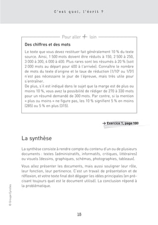 C’est quoi, l’écrit ?




                                              Pour aller        loin
                      Des chiffres et des mots
                      Le texte que vous devez restituer fait généralement 10 % du texte
                      source. Ainsi, 1 500 mots doivent être réduits à 150, 2 500 à 250,
                      3 000 à 300, 4 000 à 400. Plus rares sont les résumés à 20 % (soit
                      2 000 mots au départ pour 400 à l’arrivée). Connaître le nombre
                      de mots du texte d’origine et le taux de réduction (1/10e ou 1/5e)
                      n’est pas nécessaire le jour de l’épreuve, mais très utile pour
                      s’entraîner.
                      De plus, s’il est indiqué dans le sujet que la marge est de plus ou
                      moins 10 %, vous avez la possibilité de rédiger de 270 à 330 mots
                      pour un résumé demandé de 300 mots. Par contre, si la mention
                      « plus ou moins » ne figure pas, les 10 % signifient 5 % en moins
                      (285) ou 5 % en plus (315).



                                                                        > Exercice 1, page 100



                    La synthèse
                    La synthèse consiste à rendre compte du contenu d’un ou de plusieurs
                    documents : textes (administratifs, informatifs, critiques, littéraires)
                    ou visuels (dessins, graphiques, schémas, photographies, tableaux).
                    Vous allez présenter les documents, mais aussi souligner leur rôle,
                    leur fonction, leur pertinence. C’est un travail de présentation et de
                    réflexion, et votre texte final doit dégager les idées principales (en pré-
                    cisant toujours quel est le document utilisé). La conclusion répond à
© Groupe Eyrolles




                    la problématique.




                                                        15
 