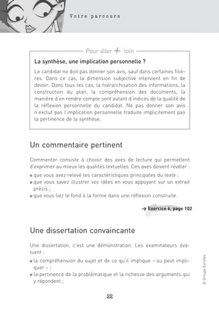 Votre parcours




                          Pour aller       loin
    La synthèse, une implication personnelle ?
    Le candidat ne doit pas donner son avis, sauf dans certaines filiè-
    res. Dans ce cas, la dimension subjective intervient en fin de
    devoir. Dans tous les cas, la hiérarchisation des informations, la
    construction du plan, la compréhension des documents, la
    manière d’en rendre compte sont autant d’indices de la qualité de
    la réflexion personnelle du candidat. Ne pas donner son avis
    n’exclut pas l’implication personnelle traduite implicitement pas
    la pertinence de la synthèse.




Un commentaire pertinent
Commenter consiste à choisir des axes de lecture qui permettent
d’exprimer au mieux les qualités textuelles. Ces axes doivent révéler :
■ que vous avez relevé les caractéristiques principales du texte ;
■ que vous savez illustrer vos idées en vous appuyant sur un extrait
  précis ;
■ que vous liez le fond à la forme dans une réflexion construite.



                                                   > Exercice 6, page 102



Une dissertation convaincante
Une dissertation, c’est une démonstration. Les examinateurs éva-
luent :
                                                                            © Groupe Eyrolles




■ la compréhension du sujet et de ce qu’il implique – ou peut impli-
  quer – ;
■ la pertinence de la problématique et la richesse des arguments qui

  y répondent ;

                                    22
 