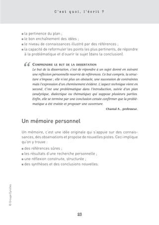 C’est quoi, l’écrit ?




                    ■ la pertinence du plan ;
                    ■ le bon enchaînement des idées ;
                    ■ le niveau de connaissances illustré par des références ;

                    ■ la capacité de reformuler les points les plus pertinents, de répondre

                      à la problématique et d’ouvrir le sujet (dans la conclusion).




                    “     COMPRENDRE     LE BUT DE LA DISSERTATION
                          Le but de la dissertation, c’est de répondre à un sujet donné en suivant
                          une réflexion personnelle nourrie de références. Ce but compris, la struc-
                          ture s’impose ; elle n’est plus un obstacle, une succession de contraintes
                          mais l’expression d’un cheminement évident. L’aspect technique vient en
                          second. C’est une problématique dans l’introduction, suivie d’un plan
                          (analytique, dialectique ou thématique) qui suppose plusieurs parties.
                          Enfin, elle se termine par une conclusion censée confirmer que la problé-
                          matique a été traitée et proposer une ouverture.
                                                                             Chantal A., professeur.



                    Un mémoire personnel
                    Un mémoire, c’est une idée originale qui s’appuie sur des connais-
                    sances, des observations et propose de nouvelles pistes. Ceci implique
                    qu’on y trouve :
                    ■ des références sûres ;
                    ■ les résultats d’une recherche personnelle ;

                    ■ une réflexion construite, structurée ;

                    ■ des synthèses et des conclusions nouvelles.
© Groupe Eyrolles




                                                         23
 