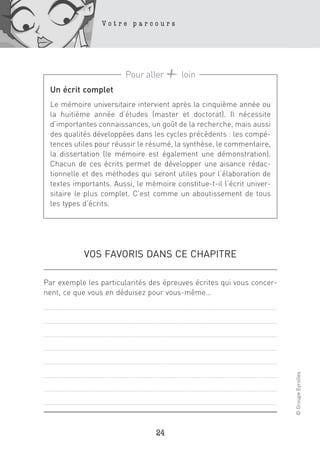 Votre parcours




                       Pour aller       loin
 Un écrit complet
 Le mémoire universitaire intervient après la cinquième année ou
 la huitième année d’études (master et doctorat). Il nécessite
 d’importantes connaissances, un goût de la recherche, mais aussi
 des qualités développées dans les cycles précédents : les compé-
 tences utiles pour réussir le résumé, la synthèse, le commentaire,
 la dissertation (le mémoire est également une démonstration).
 Chacun de ces écrits permet de développer une aisance rédac-
 tionnelle et des méthodes qui seront utiles pour l’élaboration de
 textes importants. Aussi, le mémoire constitue-t-il l’écrit univer-
 sitaire le plus complet. C’est comme un aboutissement de tous
 les types d’écrits.




           VOS FAVORIS DANS CE CHAPITRE

Par exemple les particularités des épreuves écrites qui vous concer-
nent, ce que vous en déduisez pour vous-même…
                                                                       © Groupe Eyrolles




                                 24
 