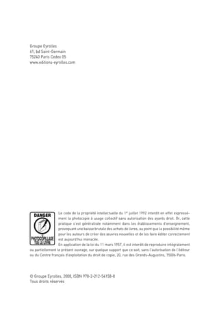 Groupe Eyrolles
61, bd Saint-Germain
75240 Paris Cedex 05
www.editions-eyrolles.com




                  Le code de la propriété intellectuelle du 1er juillet 1992 interdit en effet expressé-
                  ment la photocopie à usage collectif sans autorisation des ayants droit. Or, cette
                  pratique s’est généralisée notamment dans les établissements d’enseignement,
                  provoquant une baisse brutale des achats de livres, au point que la possibilité même
                  pour les auteurs de créer des œuvres nouvelles et de les faire éditer correctement
                  est aujourd’hui menacée.
                  En application de la loi du 11 mars 1957, il est interdit de reproduire intégralement
ou partiellement le présent ouvrage, sur quelque support que ce soit, sans l’autorisation de l’éditeur
ou du Centre français d’exploitation du droit de copie, 20, rue des Grands-Augustins, 75006 Paris.




© Groupe Eyrolles, 2008, ISBN 978-2-212-54158-8
Tous droits réservés
 