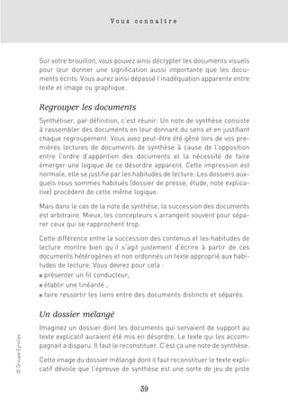Vous connaître




                    Sur votre brouillon, vous pouvez ainsi décrypter les documents visuels
                    pour leur donner une signification aussi importante que les docu-
                    ments écrits. Vous aurez ainsi dépassé l’inadéquation apparente entre
                    texte et image ou graphique.

                    Regrouper les documents
                    Synthétiser, par définition, c’est réunir. Un note de synthèse consiste
                    à rassembler des documents en leur donnant du sens et en justifiant
                    chaque regroupement. Vous avez peut-être été gêné lors de vos pre-
                    mières lectures de documents de synthèse à cause de l’opposition
                    entre l’ordre d’apparition des documents et la nécessité de faire
                    émerger une logique de ce désordre apparent. Cette impression est
                    normale, elle se justifie par les habitudes de lecture. Les dossiers aux-
                    quels nous sommes habitués (dossier de presse, étude, note explica-
                    tive) procèdent de cette même logique.

                    Mais dans le cas de la note de synthèse, la succession des documents
                    est arbitraire. Mieux, les concepteurs s’arrangent souvent pour sépa-
                    rer ceux qui se rapprochent trop.

                    Cette différence entre la succession des contenus et les habitudes de
                    lecture montre bien qu’il s’agit justement d’écrire à partir de ces
                    documents hétérogènes et non ordonnés un texte approprié aux habi-
                    tudes de lecture. Vous devrez pour cela :
                    ■ présenter un fil conducteur,

                    ■ établir une linéarité ;

                    ■ faire ressortir les liens entre des documents distincts et séparés.



                    Un dossier mélangé
                    Imaginez un dossier dont les documents qui servaient de support au
                    texte explicatif auraient été mis en désordre. Le texte qui les accom-
© Groupe Eyrolles




                    pagnait a disparu. Il faut le reconstituer. C’est ça une note de synthèse.

                    Cette image du dossier mélangé dont il faut reconstituer le texte expli-
                    catif dévoile que l’épreuve de synthèse est une sorte de jeu de piste

                                                       39
 
