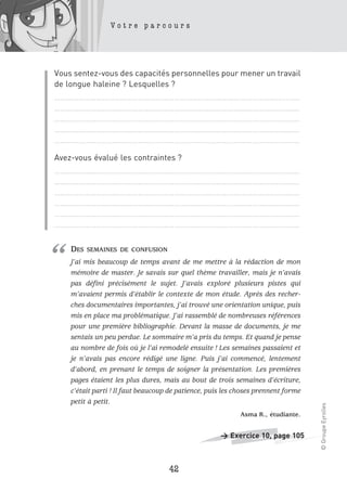 Votre parcours




Vous sentez-vous des capacités personnelles pour mener un travail
de longue haleine ? Lesquelles ?
……………………………………………………………………………………………………………
……………………………………………………………………………………………………………
……………………………………………………………………………………………………………
……………………………………………………………………………………………………………
……………………………………………………………………………………………………………

Avez-vous évalué les contraintes ?
……………………………………………………………………………………………………………
……………………………………………………………………………………………………………
……………………………………………………………………………………………………………
……………………………………………………………………………………………………………
……………………………………………………………………………………………………………
……………………………………………………………………………………………………………




“   DES   SEMAINES DE CONFUSION
    J’ai mis beaucoup de temps avant de me mettre à la rédaction de mon
    mémoire de master. Je savais sur quel thème travailler, mais je n’avais
    pas défini précisément le sujet. J’avais exploré plusieurs pistes qui
    m’avaient permis d’établir le contexte de mon étude. Après des recher-
    ches documentaires importantes, j’ai trouvé une orientation unique, puis
    mis en place ma problématique. J’ai rassemblé de nombreuses références
    pour une première bibliographie. Devant la masse de documents, je me
    sentais un peu perdue. Le sommaire m’a pris du temps. Et quand je pense
    au nombre de fois où je l’ai remodelé ensuite ! Les semaines passaient et
    je n’avais pas encore rédigé une ligne. Puis j’ai commencé, lentement
    d’abord, en prenant le temps de soigner la présentation. Les premières
    pages étaient les plus dures, mais au bout de trois semaines d’écriture,
    c’était parti ! Il faut beaucoup de patience, puis les choses prennent forme
    petit à petit.
                                                                                   © Groupe Eyrolles




                                                            Asma R., étudiante.


                                                     > Exercice 10, page 105



                                    42
 
