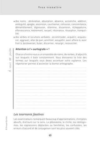 Vous connaître




                                      ■ des noms : abréviation, absorption, absence, acrostiche, addition,
                                        ambiguïté, apogée, ascension, cauchemar, collusion, concomitance,
                                        démantèlement, digression, dilemme, dissension, échappatoire,
                                        effervescence, événement, recueil, résonance, résorption, tranquil-
                                        lité.
                                      ■ des verbes et locutions verbales : accommoder, acquérir, acquies-

                                        cer, aggraver, aller de pair, annihiler, assujettir, avoir affaire à, avoir
                                        trait à, bouleverser, buter, discerner, resurgir, ressusciter.

                                          Attention à l’« aurtografe » !
                    à vous de jouer




                                          Chacun d’entre nous a un ensemble de noms, de verbes, d’adjectifs
                                          sur lesquels il bute constamment. Vous dresserez la liste des
                                          termes sur lesquels vous devez accentuer votre vigilance. Les
                                          répertorier permet d’assimiler la bonne orthographe.
                                          ……………………………………………………………………………………………………………
                                          ……………………………………………………………………………………………………………
                                          ……………………………………………………………………………………………………………
                                          ……………………………………………………………………………………………………………
                                          ……………………………………………………………………………………………………………
                                          ……………………………………………………………………………………………………………
                                          ……………………………………………………………………………………………………………
                                          ……………………………………………………………………………………………………………
                                          ……………………………………………………………………………………………………………
                                          ……………………………………………………………………………………………………………
                                          ……………………………………………………………………………………………………………
                                          ……………………………………………………………………………………………………………
                                          ……………………………………………………………………………………………………………
                                          ……………………………………………………………………………………………………………

                                      Les tournures fautives
© Groupe Eyrolles




                                      Les examinateurs remarquent beaucoup d’approximations, d’emplois
                                      abusifs, d’erreurs sur le sens. Le pléonasme, le cliché, les néologis-
                                      mes, les expressions déplacées ou familières, les confusions, les
                                      erreurs d’accord et de conjugaison sont les plus souvent cités.

                                                                           45
 