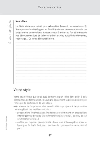 Vous connaître




                                        Vos idées
                    à vous de jouer


                                        La liste ci-dessus n’est pas exhaustive (accent, terminaisons…).
                                        Vous pouvez la développer en fonction de vos besoins et établir un
                                        programme de révisions. Amusez-vous à noter au fur et à mesure
                                        vos découvertes lors de la lecture d’un article, actualités télévisées,
                                        reportage… Ça vous déculpabilisera.
                                        ……………………………………………………………………………………………………………
                                        ……………………………………………………………………………………………………………
                                        ……………………………………………………………………………………………………………
                                        ……………………………………………………………………………………………………………
                                        ……………………………………………………………………………………………………………
                                        ……………………………………………………………………………………………………………
                                        ……………………………………………………………………………………………………………
                                        ……………………………………………………………………………………………………………
                                        ……………………………………………………………………………………………………………
                                        ……………………………………………………………………………………………………………
                                        ……………………………………………………………………………………………………………
                                        ……………………………………………………………………………………………………………
                                        ……………………………………………………………………………………………………………
                                        ……………………………………………………………………………………………………………


                                      Votre style
                                      Votre style révèle que vous avez compris qu’un texte écrit obéit à des
                                      contraintes de formulation. Il souligne également la précision de votre
                                      réflexion, la pertinence de vos idées.
                                      ■ Au niveau de la phrase, des constructions propres à l’expression

                                        orale gâtent les meilleurs écrits :
                                        – propositions interrogatives indirectes se terminant en proposition
                                          interrogatives directes (il se demande qu’est-ce qui… au lieu de : il
© Groupe Eyrolles




                                          se demande ce qui…)
                                        – oublis de reprise pronominale dans une interrogative directe
                                          (pourquoi le texte finit par… au lieu de : pourquoi le texte finit-il
                                          par).

                                                                         47
 