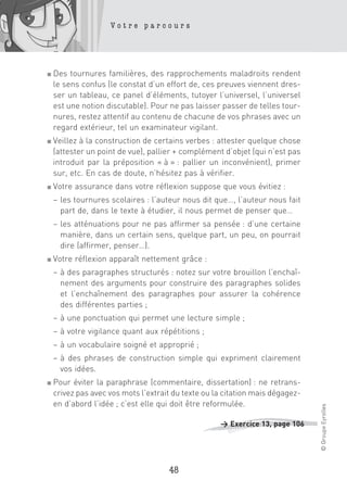 Votre parcours




■   Des tournures familières, des rapprochements maladroits rendent
    le sens confus (le constat d’un effort de, ces preuves viennent dres-
    ser un tableau, ce panel d’éléments, tutoyer l’universel, l’universel
    est une notion discutable). Pour ne pas laisser passer de telles tour-
    nures, restez attentif au contenu de chacune de vos phrases avec un
    regard extérieur, tel un examinateur vigilant.
■   Veillez à la construction de certains verbes : attester quelque chose
    (attester un point de vue), pallier + complément d’objet (qui n’est pas
    introduit par la préposition « à » : pallier un inconvénient), primer
    sur, etc. En cas de doute, n’hésitez pas à vérifier.
■   Votre assurance dans votre réflexion suppose que vous évitiez :
    – les tournures scolaires : l’auteur nous dit que…, l’auteur nous fait
      part de, dans le texte à étudier, il nous permet de penser que…
    – les atténuations pour ne pas affirmer sa pensée : d’une certaine
      manière, dans un certain sens, quelque part, un peu, on pourrait
      dire (affirmer, penser…).
■   Votre réflexion apparaît nettement grâce :
    – à des paragraphes structurés : notez sur votre brouillon l’enchaî-
      nement des arguments pour construire des paragraphes solides
      et l’enchaînement des paragraphes pour assurer la cohérence
      des différentes parties ;
    – à une ponctuation qui permet une lecture simple ;
    – à votre vigilance quant aux répétitions ;
    – à un vocabulaire soigné et approprié ;
    – à des phrases de construction simple qui expriment clairement
      vos idées.
■   Pour éviter la paraphrase (commentaire, dissertation) : ne retrans-
    crivez pas avec vos mots l’extrait du texte ou la citation mais dégagez-
    en d’abord l’idée ; c’est elle qui doit être reformulée.
                                                                               © Groupe Eyrolles




                                                    > Exercice 13, page 106




                                     48
 