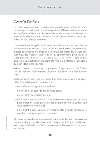 Vous connaître




                    Contrôler l’écriture
                    La clarté, comme la précision des phrases, des paragraphes, la cohé-
                    rence du propos et le bon enchaînement des différentes divisions sont
                    des impératifs du résumé, de la note de synthèse, du commentaire de
                    texte, de la dissertation et du mémoire. On jauge toujours mieux des
                    idées qui sont bien présentées.

                    L’exactitude de la syntaxe, du sens, les liaisons justes, le choix du
                    vocabulaire valoriseront considérablement votre texte. Ces éléments,
                    ajoutés aux qualités graphiques, à la rareté des fautes (ou encore des
                    coquilles, des « copier-coller » ratés ou approximatifs pour un texte
                    tapé) demandent une attention soutenue. Votre écriture sera mieux
                    adaptée si vous réfléchissez autant à la manière de formuler vos idées
                    qu’à vos idées elles-mêmes.
                    ■   Ayez un regard critique sur ce que vous rédigez : est-ce clair ? Quel
                        est le meilleur enchaînement possible ? L’idée est-elle bien formu-
                        lée ?
                    ■   Relisez votre texte comme celui d’un tiers que vous devez juger
                        (devenez votre propre examinateur !) :
                        – en le découpant syllabe par syllabe,
                        – en vérifiant les accords, les conjugaisons,
                        – en vérifiant les enchaînements,
                        – en écrivant sur le brouillon chaque terme ou expression qui vous
                          pose question (faites plusieurs essais pour choisir la syntaxe qui
                          vous semble la meilleure),
                        – en le lisant à haute voix, ou en l’imaginant lu à haute voix (dans le
                          cas d’un contrôle, examen, concours).
© Groupe Eyrolles




                    Effectuer l’ensemble de ces opérations prend du temps, mais avec un
                    peu de pratique, vous les ferez automatiquement et les compléterez
                    avec les procédés de relecture que vous aurez découverts en vous per-
                    fectionnant.

                                                         49
 
