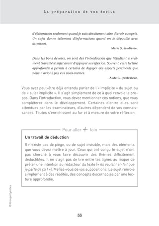 La préparation de vos écrits




                          d’élaboration seulement quand je suis absolument sûre d’avoir compris.
                          Un sujet donne tellement d’informations quand on le dépouille avec
                          attention.
                                                                                  Marie S, étudiante.


                          Dans les bons devoirs, on sent dès l’introduction que l’étudiant a vrai-
                          ment travaillé le sujet avant d’appuyer sa réflexion. Souvent, cette lecture
                          approfondie a permis à certains de dégager des aspects pertinents que
                          nous n’avions pas vus nous-mêmes.
                                                                                 Aude G., professeur.


                    Vous avez peut-être déjà entendu parler de l’« implicite » du sujet ou
                    de « sujet implicite ». Il s’agit simplement de ce à quoi renvoie le pro-
                    pos. Dans l’introduction, vous devez mentionner ces notions, que vous
                    compléterez dans le développement. Certaines d’entre elles sont
                    attendues par les examinateurs, d’autres dépendent de vos connais-
                    sances. Toutes s’enrichissent au fur et à mesure de votre réflexion.



                                               Pour aller          loin
                      Un travail de déduction
                      Il n’existe pas de piège, ou de sujet invisible, mais des éléments
                      que vous devez mettre à jour. Ceux qui ont conçu le sujet n’ont
                      pas cherché à vous faire découvrir des thèmes difficilement
                      déductibles. Il ne s’agit pas de lire entre les lignes au risque de
                      prêter une intention au rédacteur du texte (« Ils veulent en fait que
                      je parle de ça ! »). Méfiez-vous de vos suppositions. Le sujet renvoie
                      simplement à des réalités, des concepts discernables par une lec-
                      ture approfondie.
© Groupe Eyrolles




                                                          55
 