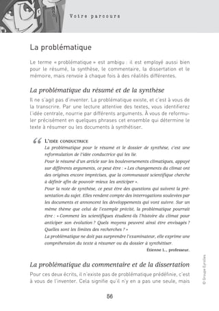 Votre parcours




La problématique
Le terme « problématique » est ambigu : il est employé aussi bien
pour le résumé, la synthèse, le commentaire, la dissertation et le
mémoire, mais renvoie à chaque fois à des réalités différentes.

La problématique du résumé et de la synthèse
Il ne s’agit pas d’inventer. La problématique existe, et c’est à vous de
la transcrire. Par une lecture attentive des textes, vous identifierez
l’idée centrale, nourrie par différents arguments. À vous de reformu-
ler précisément en quelques phrases cet ensemble qui détermine le
texte à résumer ou les documents à synthétiser.




“     L’IDÉE   CONDUCTRICE
      La problématique pour le résumé et le dossier de synthèse, c’est une
      reformulation de l’idée conductrice qui les lie.
      Pour le résumé d’un article sur les bouleversements climatiques, appuyé
      sur différents arguments, ce peut être : « Les changements du climat ont
      des origines encore imprécises, que la communauté scientifique cherche
      à définir afin de pouvoir mieux les anticiper ».
      Pour la note de synthèse, ce peut être des questions qui suivent la pré-
      sentation du sujet. Elles rendent compte des interrogations soulevées par
      les documents et annoncent les développements qui vont suivre. Sur un
      même thème que celui de l’exemple précité, la problématique pourrait
      être : « Comment les scientifiques étudient-ils l’histoire du climat pour
      anticiper son évolution ? Quels moyens peuvent ainsi être envisagés ?
      Quelles sont les limites des recherches ? »
      La problématique ne doit pas surprendre l’examinateur, elle exprime une
      compréhension du texte à résumer ou du dossier à synthétiser.
                                                         Étienne L., professeur.
                                                                                   © Groupe Eyrolles




La problématique du commentaire et de la dissertation
Pour ces deux écrits, il n’existe pas de problématique prédéfinie, c’est
à vous de l’inventer. Cela signifie qu’il n’y en a pas une seule, mais

                                     56
 