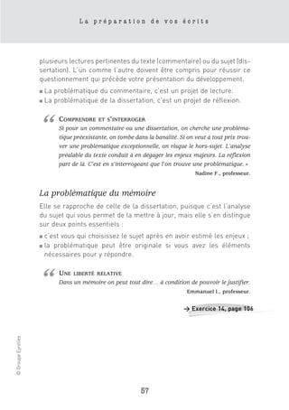 La préparation de vos écrits




                    plusieurs lectures pertinentes du texte (commentaire) ou du sujet (dis-
                    sertation). L’un comme l’autre doivent être compris pour réussir ce
                    questionnement qui précède votre présentation du développement.
                    ■ La problématique du commentaire, c’est un projet de lecture.
                    ■ La problématique de la dissertation, c’est un projet de réflexion.




                    “       COMPRENDRE     ET S’INTERROGER
                            Si pour un commentaire ou une dissertation, on cherche une probléma-
                            tique préexistante, on tombe dans la banalité. Si on veut à tout prix trou-
                            ver une problématique exceptionnelle, on risque le hors-sujet. L’analyse
                            préalable du texte conduit à en dégager les enjeux majeurs. La réflexion
                            part de là. C’est en s’interrogeant que l’on trouve une problématique. »
                                                                                 Nadine F., professeur.


                    La problématique du mémoire
                    Elle se rapproche de celle de la dissertation, puisque c’est l’analyse
                    du sujet qui vous permet de la mettre à jour, mais elle s’en distingue
                    sur deux points essentiels :
                    ■   c’est vous qui choisissez le sujet après en avoir estimé les enjeux ;
                    ■   la problématique peut être originale si vous avez les éléments
                        nécessaires pour y répondre.




                    “       UNE   LIBERTÉ RELATIVE
                            Dans un mémoire on peut tout dire… à condition de pouvoir le justifier.
                                                                              Emmanuel I., professeur.


                                                                            > Exercice 14, page 106
© Groupe Eyrolles




                                                            57
 