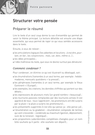 Votre parcours




Structurer votre pensée
Préparer le résumé
Lire le texte d’un seul coup donne la vue d’ensemble qui permet de
saisir le thème principal. La lecture détaillée est ensuite une étape
essentielle, qui vous permet de rayer ce qui vous semble accessoire
dans le texte.

Ensuite, à vous de relever :
■ les articulations logiques (les adverbes et locutions : à vrai dire, pour-
  tant, en fait ; les conjonctions : mais, car, donc, même si…) ;
■ les idées principales ;

■ l’idée maîtresse du texte, que vous ne devrez surtout pas dénaturer.



Comment condenser ?
Pour condenser, on élimine ce qui est illustratif ou développé, soit :
■ les énumérations (ramenées à un seul terme, par exemple : hebdo-
  madaires, mensuels quotidiens = la presse) ;
■ les périphrases (ramenées à un seul terme, par exemple le Vieux

  Continent = l’Europe) ;
■ les exemples, les citations, les données chiffrées qui portent sur des

  détails ;
■ les expressions de plusieurs mots (un grand nombre = beaucoup) ;

■ les tournures passives remplacées par des tournures actives (il est

  apprécié de tous : tous l’apprécient ; les promeneurs ont été surpris
  par la pluie = la pluie a surpris les promeneurs) ;
■ les présentatifs supprimés (c’est elle qui pense ça : elle pense ça) ;

■ l’énumération ou la gradation – énumération composée de termes
                                                                               © Groupe Eyrolles




  qui vont crescendo – condensée au maximum (gestion, déploiement,
  suivi de la livraison : logistique) ;
■ les propositions subordonnées complétives changées pour un nom

  (elle souhaite qu’il parte : elle souhaite son départ) ;

                                    58
 