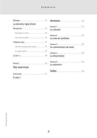 Sommaire




                    Épilogue......................................................... 95         Annexes ................................................ 113
                    La dernière ligne droite
                                                                                                 Annexe 1 ...................................................... 115
                    Récapitulez.................................................... 96
                                                                                                 Le résumé
                        Vos règles à suivre ..................................... 96
                                                                                                 Annexe 2 ...................................................... 123
                        Vos mises au point ..................................... 96              La note de synthèse
                    Préparez-vous............................................... 97
                                                                                                 Annexe 3 ...................................................... 127
                        Dernière évaluation du travail .................... 97                   Le commentaire de texte
                        À ne pas oublier ......................................... 97
                                                                                                 Annexe 4 ...................................................... 129
                    Le jour J…...................................................... 98          La dissertation

                                                                                                 Annexe 5 ...................................................... 133
                    Partie 2 .......................................................... 99
                                                                                                 Le mémoire
                    Vos exercices
                                                                                                 Index ........................................................ 135
                    Conclusion ................................................... 111

                    À vous !
© Groupe Eyrolles




                                                                                             5
 