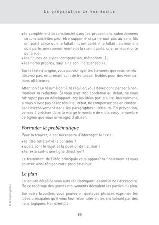La préparation de vos écrits




                    ■ le complément circonstanciel dans les propositions subordonnées
                      circonstancielles peut être supprimé si ça ne nuit pas au sens (ils
                      ont parlé parce qu’il le fallait : ils ont parlé, il le fallait ; au moment
                      où il parle, une rumeur monte de la rue : il parle, une rumeur monte
                      de la rue).
                    ■ les figures de styles (comparaison, métaphore…) ;

                    ■ les noms propres, sauf s’ils sont indispensables.


                    Sur le texte d’origine, vous pouvez rayer les éléments que vous ne réu-
                    tiliserez pas, en prenant soin de les laisser lisibles pour des vérifica-
                    tions ultérieures.
                    Attention ! Le résumé doit être régulier, vous devez donc penser à har-
                    moniser la réduction. Si vous avez trop condensé au début, ne vous
                    rattrapez pas en développant trop les idées par la suite. Inversement,
                    si vous n’avez pas assez réduit au début, ne compensez pas en conden-
                    sant excessivement dans les paragraphes ultérieurs. En prévention,
                    pensez à préciser dans la marge le nombre de mots et/ou le nombre
                    de lignes que vous envisagez d’utiliser.

                    Formuler la problématique
                    Pour la trouver, il est nécessaire d’interroger le texte :
                    ■ le titre reflète-t-il le contenu ?
                    ■ quels sont le sujet et la position de l’auteur ?
                    ■ le texte suit-il une ligne directrice ?


                    Le traitement de l’idée principale vous apparaîtra finalement et vous
                    pourrez ainsi rédiger votre problématique.

                    Le plan
                    Le lecture détaillée vous aura fait distinguer l’essentiel de l’accessoire.
© Groupe Eyrolles




                    De ce repérage des grands mouvements découlent les parties du plan.
                    Sur votre brouillon, vous pouvez en quelques phrases exprimer les
                    idées principales qu’il vous faut reformuler en les enchaînant par des
                    liens logiques. Par exemple :

                                                         59
 