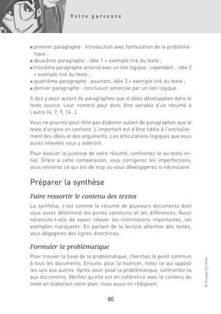 Votre parcours




■ premier paragraphe : introduction avec formulation de la probléma-
  tique ;
■ deuxième paragraphe : idée 1 + exemple tiré du texte ;

■ troisième paragraphe amorcé avec un lien logique : cependant… idée 2

  + exemple tiré du texte ;
■ quatrième paragraphe : pourtant, idée 3 + exemple tiré du texte ;

■ dernier paragraphe : conclusion amorcée par un lien logique.


Il doit y avoir autant de paragraphes que d’idées développées dans le
texte source. Leur nombre peut donc être variable d’un résumé à
l’autre (4, 7, 9, 14…).
Vous ne pourrez peut-être pas élaborer autant de paragraphes que le
texte d’origine en contient. L’important est d’être fidèle à l’enchaîne-
ment des idées et des arguments. Les articulations logiques que vous
aurez relevées vous y aideront.
Pour évaluer la justesse de votre résumé, confrontez-le au texte ini-
tial. Grâce à cette comparaison, vous corrigerez les imperfections,
vous retirerez ce qui est de trop ou vous développerez si nécessaire.


Préparer la synthèse
Faire ressortir le contenu des textes
La synthèse, c’est comme le résumé de plusieurs documents dont
vous aurez déterminé les points communs et les différences. Aussi
nécessite-t-elle de savoir relever les informations importantes, les
exemples marquants. En partant de la lecture attentive des textes,
vous dégagerez des lignes directrices.

Formuler la problématique
Pour trouver la base de la problématique, cherchez le point commun
                                                                           © Groupe Eyrolles




à tous les documents. Ensuite, pour la nuancer, notez ce qui oppose
les uns aux autres. Après avoir posé la problématique, confrontez-la
aux documents. Vérifiez qu’elle est en cohérence avec le contenu du
texte en élaborant votre plan, mais aussi en rédigeant.

                                  60
 