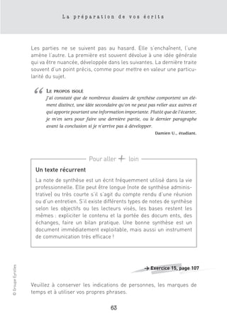 La préparation de vos écrits




                    Les parties ne se suivent pas au hasard. Elle s’enchaînent, l’une
                    amène l’autre. La première est souvent dévolue à une idée générale
                    qui va être nuancée, développée dans les suivantes. La dernière traite
                    souvent d’un point précis, comme pour mettre en valeur une particu-
                    larité du sujet.




                    “     LE   PROPOS ISOLÉ
                          J’ai constaté que de nombreux dossiers de synthèse comportent un élé-
                          ment distinct, une idée secondaire qu’on ne peut pas relier aux autres et
                          qui apporte pourtant une information importante. Plutôt que de l’écarter,
                          je m’en sers pour faire une dernière partie, ou le dernier paragraphe
                          avant la conclusion si je n’arrive pas à développer.
                                                                              Damien U., étudiant.




                                              Pour aller         loin
                     Un texte récurrent
                     La note de synthèse est un écrit fréquemment utilisé dans la vie
                     professionnelle. Elle peut être longue (note de synthèse adminis-
                     trative) ou très courte s’il s’agit du compte rendu d’une réunion
                     ou d’un entretien. S’il existe différents types de notes de synthèse
                     selon les objectifs ou les lecteurs visés, les bases restent les
                     mêmes : expliciter le contenu et la portée des docum ents, des
                     échanges, faire un bilan pratique. Une bonne synthèse est un
                     document immédiatement exploitable, mais aussi un instrument
                     de communication très efficace !
© Groupe Eyrolles




                                                                         > Exercice 15, page 107


                    Veuillez à conserver les indications de personnes, les marques de
                    temps et à utiliser vos propres phrases.

                                                         63
 