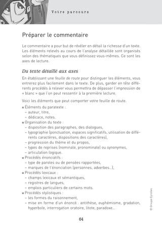 Votre parcours




Préparer le commentaire
Le commentaire a pour but de révéler en détail la richesse d’un texte.
Les éléments relevés au cours de l’analyse détaillée sont organisés
selon des thématiques que vous définissez vous-mêmes. Ce sont les
axes de lecture.

Du texte détaillé aux axes
En établissant une feuille de route pour distinguer les éléments, vous
entrerez plus facilement dans le texte. De plus, garder en tête diffé-
rents procédés à relever vous permettra de dépasser l’impression de
« blanc » que l’on peut ressentir à la première lecture.
Voici les éléments que peut comporter votre feuille de route.
■ Éléments du paratexte :
  – auteur, titre,
  – dédicace, notes.
■ Organisation du texte :

  – disposition des paragraphes, des dialogues,
  – typographie (ponctuation, espaces significatifs, utilisation de diffé-
    rents caractères, dispositions des caractères),
  – progression du thème et du propos,
  – types de reprises (nominale, pronominale) ou synonymes,
  – articulation logique.
■ Procédés énonciatifs :

  – type de paroles ou de pensées rapportées,
  – marques de l’énonciation (personnes, adverbes…),
■ Procédés lexicaux :

  – champs lexicaux et sémantiques,
  – registres de langues,
  – emplois particuliers de certains mots.
                                                                             © Groupe Eyrolles




■ Procédés stylistiques :

  – les formes du raisonnement,
  – mise en forme d’un énoncé : antithèse, euphémisme, gradation,
    hyperbole, interrogation oratoire, litote, paradoxe…

                                   64
 