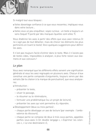 Votre parcours




Si malgré tout vous bloquez :
■   faites davantage confiance à ce que vous ressentez, impliquez-vous
    dans votre lecture ;
■   faites-vous un peu enquêteur, soyez curieux : un texte a toujours un
    sens (lequel ?) porté par des marques (quelles sont-elles ?).

Vous établirez les axes à partir des effets que vous avez retenus (il
ne s’agit pas de tout détailler, mais de choisir les éléments les plus
pertinents en lisant le texte). Voici quelques suggestions pour définir
les axes.

Il n’est pas toujours facile d’entrer dans le texte. Mais il n’existe pas
de textes vides, impossibles à analyser, à plus forte raison aux exa-
mens et aux concours !


Le plan
Vous avez remarqué que les différents effets servent une signification
générale et vous les avez regroupés en plusieurs axes. Chacun d’eux
constitue une partie composée d’arguments, toujours servis par des
extraits (de la citation à la marque de ponctuation), que vous analyse-
rez.
■   Introduction :
    – présenter le texte,
    – situer le passage,
    – le résumer ou le réintroduire,
    – formuler une problématique (ou un projet de lecture),
    – présenter les axes qui vont permettre d’y répondre.
■   Développement (deux ou trois parties) :
    – chaque partie développe un axe de lecture (par exemple : l’ambi-
                                                                            © Groupe Eyrolles




      valence du discours),
    – chaque partie se compose de deux à trois sous-parties, appelées
      parfois sous-axes (« Un double langage », « Exprimer les silen-
      ces », « Le vrai destinataire »),

                                   66
 
