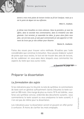 Votre parcours




      donné à mes trois pistes de lecture évolue au fil de l’analyse, mais ça a
      été le point de départ de ma réflexion.
                                                               Albin O., étudiant.


      Je divise mon brouillon en trois colonnes. Dans la première, je note les
      effets, dans la seconde mes commentaires, dans la troisième une idée
      générale. Ceci terminé, je rassemble les idées. Je peux alors faire mon
      plan, car j’ai mes axes, je sais quel commentaire je vais apporter et l’élé-
      ment du texte que je vais utiliser pour illustrer.
                                                            Marion B., étudiante.



Faites des essais pour trouver votre méthode. N’oubliez pas l’aide
considérable que constitue le brouillon. Vous pouvez élaborer autant
de pistes que vous voulez, le tout est de trouver des axes de lecture,
de les subdiviser en sous-axes dans lesquels vous commentez les
aspects du texte que vous aurez notés.

                                                       > Exercice 16, page 107




Préparer la dissertation

La formulation des sujets
Si les indications pour le résumé, la note de synthèse, le commentaire
de texte sont en général suffisamment claires (résumez le texte sui-
vant en 300 mots. Une marge de plus ou moins 10 % est tolérée ; vous
ferez une synthèse concise, ordonnée des documents suivants ; vous
commenterez le texte suivant ou vous analyserez le texte suivant), il
                                                                                     © Groupe Eyrolles




n’en est pas de même pour la dissertation.

Les indications pour la dissertation varient et peuvent en effet porter
à confusion. À moins de clarifier les mots employés.

                                      68
 