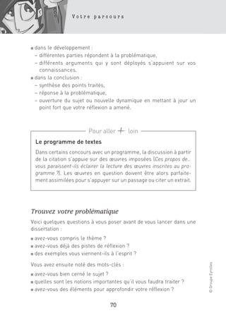 Votre parcours




■ dans le développement :
  – différentes parties répondent à la problématique,
  – différents arguments qui y sont déployés s’appuient sur vos
    connaissances.
■ dans la conclusion :

  – synthèse des points traités,
  – réponse à la problématique,
  – ouverture du sujet ou nouvelle dynamique en mettant à jour un
    point fort que votre réflexion a amené.



                           Pour aller       loin
    Le programme de textes
    Dans certains concours avec un programme, la discussion à partir
    de la citation s’appuie sur des œuvres imposées (Ces propos de…
    vous paraissent-ils éclairer la lecture des œuvres inscrites au pro-
    gramme ?). Les œuvres en question doivent être alors parfaite-
    ment assimilées pour s’appuyer sur un passage ou citer un extrait.




Trouvez votre problématique
Voici quelques questions à vous poser avant de vous lancer dans une
dissertation :
■ avez-vous compris le thème ?
■ avez-vous déjà des pistes de réflexion ?

■ des exemples vous viennent-ils à l’esprit ?
                                                                           © Groupe Eyrolles




Vous avez ensuite noté des mots-clés :
■ avez-vous bien cerné le sujet ?
■ quelles sont les notions importantes qu’il vous faudra traiter ?
■ avez-vous des éléments pour approfondir votre réflexion ?



                                    70
 