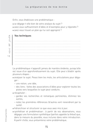La préparation de vos écrits




                                      Enfin, vous établissez une problématique :
                                      ■ se dégage-t-elle bien de votre analyse du sujet ?
                                      ■ avez-vous suffisamment d’idées et d’exemples pour y répondre ?
                                      ■ avez-vous trouvé un plan qui lui soit approprié ?



                                          Vos techniques
                    à vous de jouer




                                          ……………………………………………………………………………………………………………
                                          ……………………………………………………………………………………………………………
                                          ……………………………………………………………………………………………………………
                                          ……………………………………………………………………………………………………………
                                          ……………………………………………………………………………………………………………
                                          ……………………………………………………………………………………………………………
                                          ……………………………………………………………………………………………………………
                                          ……………………………………………………………………………………………………………
                                          ……………………………………………………………………………………………………………

                                      La problématique n’apparaît jamais de manière évidente, puisqu’elle
                                      est issue d’un approfondissement du sujet. Elle peut s’établir après
                                      plusieurs étapes :
                                      ■ analyser le sujet. Pesez bien les mots, les articulations pour déga-

                                        ger :
                                        – une notion, une idée,
                                        – des liens : faites des associations d’idées pour explorer toutes les
                                          pistes vers lesquelles le sujet peut conduire.
                                      ■ récapituler :

                                        – gardez vos recherches et remarques pertinentes, éliminez les
                                          autres,
                                        – notez les premières références (d’autres vont reviendront par la
                                          suite).
                                      ■ hiérarchiser et structurer ce que vous avez mis à jour.
© Groupe Eyrolles




                                      ■ synthétiser et problématiser : à partir de vos observations, vous

                                        dégagez une formulation synthétique (parfois appelée la thèse) que,
                                        dans la mesure du possible, vous inclurez dans votre introduction.
                                        À partir d’elle, vous présenterez votre problématique.

                                                                        71
 