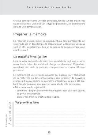 La préparation de vos écrits




                                      Chaque partie présente une idée principale, fondée sur des arguments
                                      qui sont illustrés. Quel que soit le type de plan choisi, il s’agit toujours
                                      de faire une démonstration.


                                      Préparer le mémoire
                                      La rédaction d’un mémoire, contrairement aux écrits précédents, ne
                                      se déroule pas en deux temps : la préparation et la rédaction. Les deux
                                      sont en effet constamment liés, et ce jusqu’à la dernière impression
                                      avant reliure !

                                      Un travail d’investigation
                                      Lors de votre recherche de plan, vous constaterez déjà que le som-
                                      maire (ou la table des matières) change constamment. Cependant,
                                      vous devez bien partir de quelque chose pour structurer votre réflexion
                                      première !

                                      Le mémoire est une réflexion nouvelle qui s’appuie sur l’état actuel
                                      de la recherche ou des connaissances pour proposer de nouvelles
                                      avancées. Il convient donc de connaître précisément ce qui a été éla-
                                      boré dans le domaine pour préciser votre étude et la développer.
                                      ■ Détermination du sujet traité :

                                        – comment ? En partant d’un thème pressenti pour aller vers le plus
                                          de précisions possible ;
                                        – évaluer les thèmes proches déjà étudiés.

                                        Vos premières idées
                    à vous de jouer




                                        ……………………………………………………………………………………………………………
                                        ……………………………………………………………………………………………………………
                                        ……………………………………………………………………………………………………………
© Groupe Eyrolles




                                        ……………………………………………………………………………………………………………
                                        ……………………………………………………………………………………………………………
                                        ……………………………………………………………………………………………………………
                                        ……………………………………………………………………………………………………………

                                                                          73
 