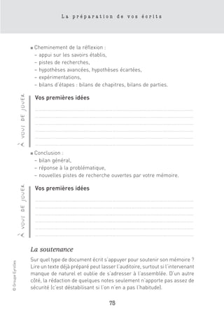 La préparation de vos écrits




                                      ■   Cheminement de la réflexion :
                                          – appui sur les savoirs établis,
                                          – pistes de recherches,
                                          – hypothèses avancées, hypothèses écartées,
                                          – expérimentations,
                                          – bilans d’étapes : bilans de chapitres, bilans de parties.
                    à vous de jouer




                                          Vos premières idées
                                          ……………………………………………………………………………………………………………
                                          ……………………………………………………………………………………………………………
                                          ……………………………………………………………………………………………………………
                                          ……………………………………………………………………………………………………………
                                          ……………………………………………………………………………………………………………
                                          ……………………………………………………………………………………………………………
                                      ■   Conclusion :
                                          – bilan général,
                                          – réponse à la problématique,
                                          – nouvelles pistes de recherche ouvertes par votre mémoire.
                    à vous de jouer




                                          Vos premières idées
                                          ……………………………………………………………………………………………………………
                                          ……………………………………………………………………………………………………………
                                          ……………………………………………………………………………………………………………
                                          ……………………………………………………………………………………………………………
                                          ……………………………………………………………………………………………………………
                                          ……………………………………………………………………………………………………………

                                      La soutenance
                                      Sur quel type de document écrit s’appuyer pour soutenir son mémoire ?
© Groupe Eyrolles




                                      Lire un texte déjà préparé peut lasser l’auditoire, surtout si l’intervenant
                                      manque de naturel et oublie de s’adresser à l’assemblée. D’un autre
                                      côté, la rédaction de quelques notes seulement n’apporte pas assez de
                                      sécurité (c’est déstabilisant si l’on n’en a pas l’habitude).

                                                                           75
 