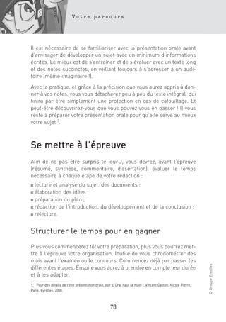 Votre parcours




Il est nécessaire de se familiariser avec la présentation orale avant
d’envisager de développer un sujet avec un minimum d’informations
écrites. Le mieux est de s’entraîner et de s’évaluer avec un texte long
et des notes succinctes, en veillant toujours à s’adresser à un audi-
toire (même imaginaire !).

Avec la pratique, et grâce à la précision que vous aurez appris à don-
ner à vos notes, vous vous détacherez peu à peu du texte intégral, qui
finira par être simplement une protection en cas de cafouillage. Et
peut-être découvrirez-vous que vous pouvez vous en passer ! Il vous
reste à préparer votre présentation orale pour qu’elle serve au mieux
votre sujet 1.



Se mettre à l’épreuve
Afin de ne pas être surpris le jour J, vous devrez, avant l’épreuve
(résumé, synthèse, commentaire, dissertation), évaluer le temps
nécessaire à chaque étape de votre rédaction :
■ lecture et analyse du sujet, des documents ;
■ élaboration des idées ;
■ préparation du plan ;

■ rédaction de l’introduction, du développement et de la conclusion ;

■ relecture.




Structurer le temps pour en gagner
Plus vous commencerez tôt votre préparation, plus vous pourrez met-
tre à l’épreuve votre organisation. Inutile de vous chronométrer des
mois avant l’examen ou le concours. Commencez déjà par passer les
                                                                                                               © Groupe Eyrolles




différentes étapes. Ensuite vous aurez à prendre en compte leur durée
et à les adapter.
1. Pour des détails de cette présentation orale, voir L’Oral haut la main ! , Vincent Gaston, Nicole Pierre,
Paris, Eyrolles, 2008.



                                                     76
 